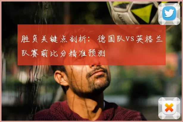 胜负关键点剖析：德国队vs英格兰队赛前比分精准预测