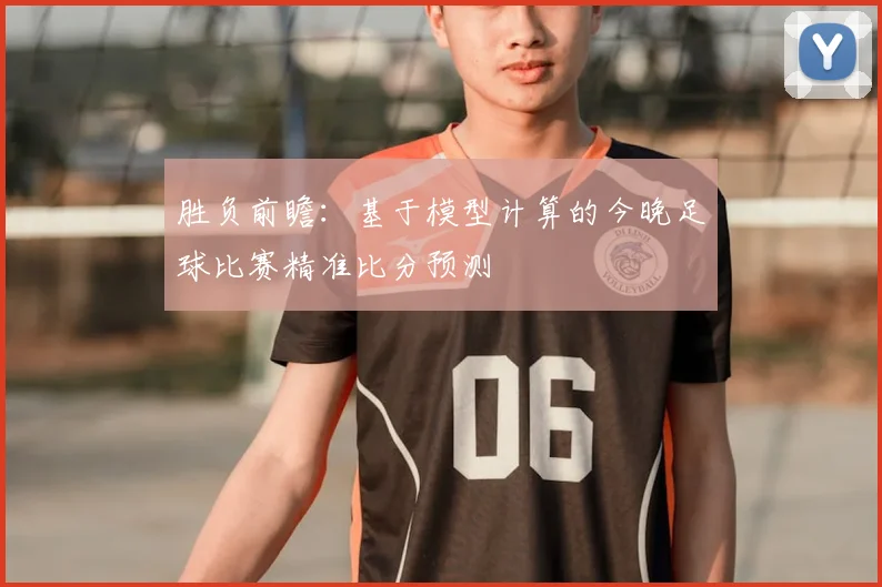 胜负前瞻：基于模型计算的今晚足球比赛精准比分预测