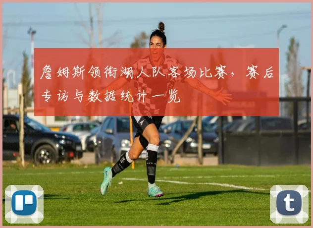 詹姆斯领衔湖人队客场比赛，赛后专访与数据统计一览