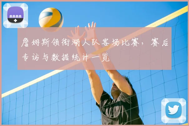 詹姆斯领衔湖人队客场比赛，赛后专访与数据统计一览