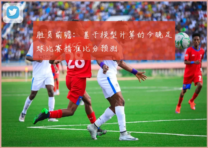 胜负前瞻：基于模型计算的今晚足球比赛精准比分预测